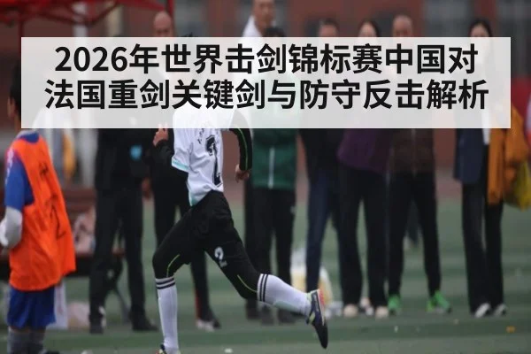 2026年世界击剑锦标赛中国对法国重剑关键剑与防守反击解析